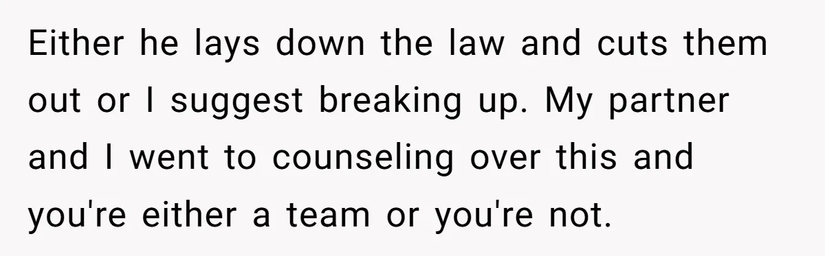 Either he lays down the law and cuts them out or I suggest breaking up. My partner and I went to counseling over this and you're either a team or...