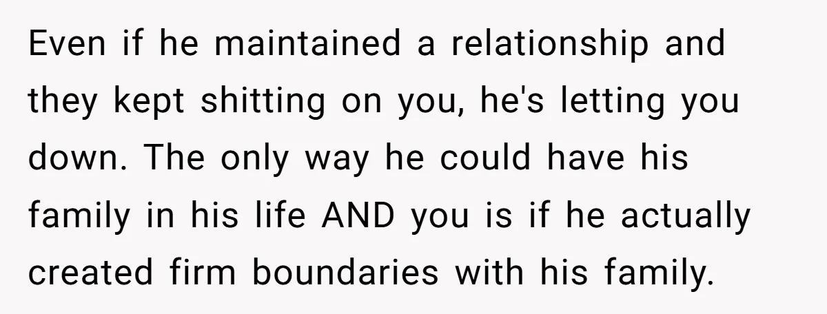 Even if he maintained a relationship and they kept shitting on you, he's letting you down. The only way he could have his family in his life AND you is...