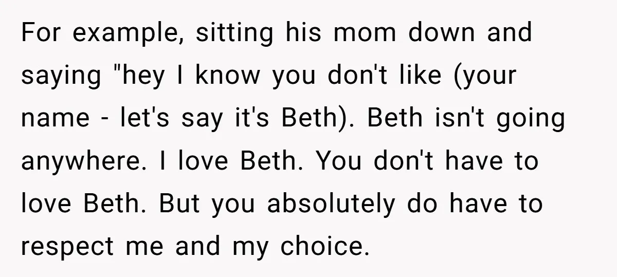 For example, sitting his mom down and saying "hey I know you don't like (your name - let's say it's Beth). Beth isn't going anywhere. I love Beth. You don't...