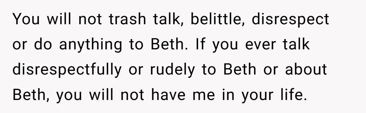 You will not trash talk, belittle, disrespect or do anything to Beth. If you ever talk disrespectfully or rudely to Beth or about Beth, you will not have me in...
