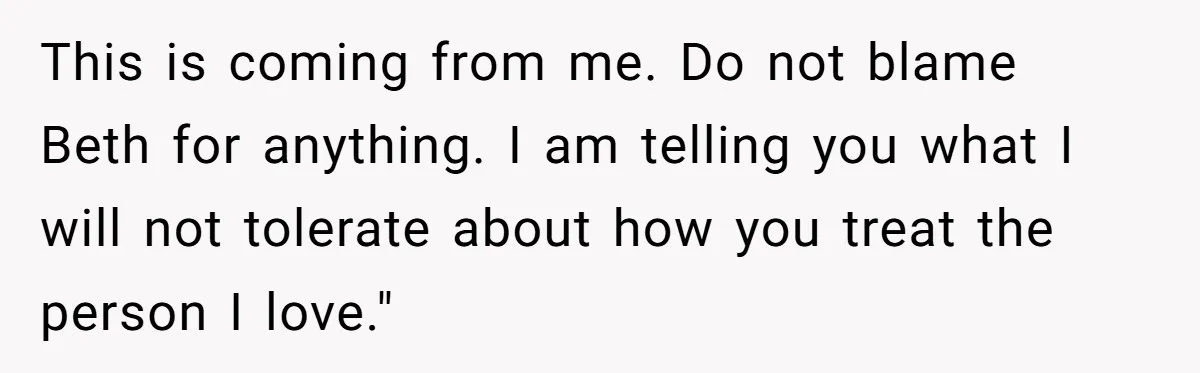 This is coming from me. Do not blame Beth for anything. I am telling you what I will not tolerate about how you treat the person I love."