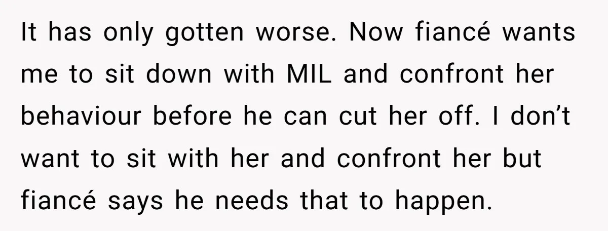 It has only gotten worse. Now fiancé wants me to sit down with MIL and confront her behaviour before he can cut her off. I don’t want to sit with...
