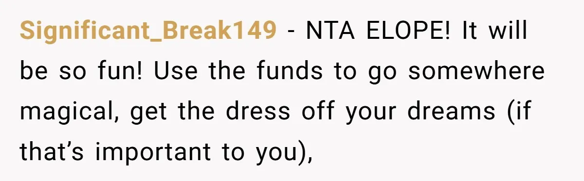Significant_Break149 − NTA ELOPE! It will be so fun! Use the funds to go somewhere magical, get the dress off your dreams (if that’s important to you),