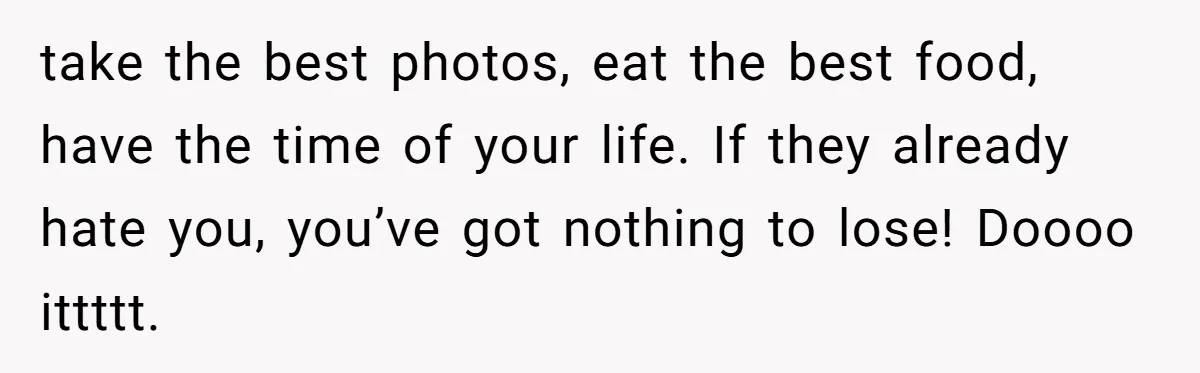 take the best photos, eat the best food, have the time of your life. If they already hate you, you’ve got nothing to lose! Doooo ittttt.