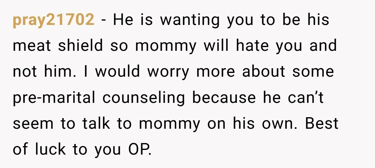 pray21702 − He is wanting you to be his meat shield so mommy will hate you and not him. I would worry more about some pre-marital counseling because he can’t...