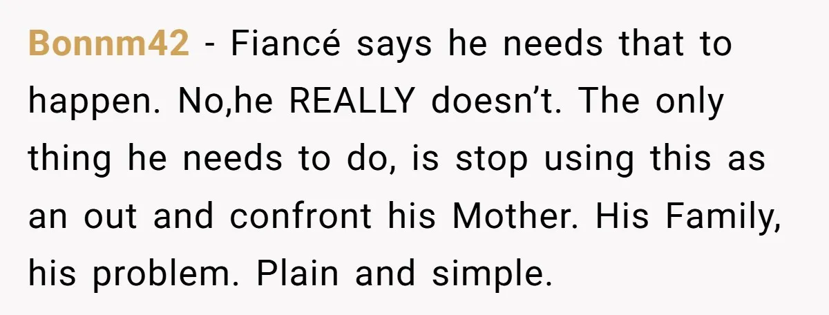 Bonnm42 − Fiancé says he needs that to happen. No,he REALLY doesn’t. The only thing he needs to do, is stop using this as an out and confront his Mother....