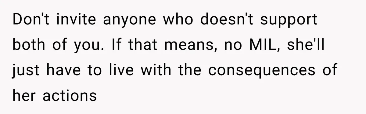 Don't invite anyone who doesn't support both of you. If that means, no MIL, she'll just have to live with the consequences of her actions