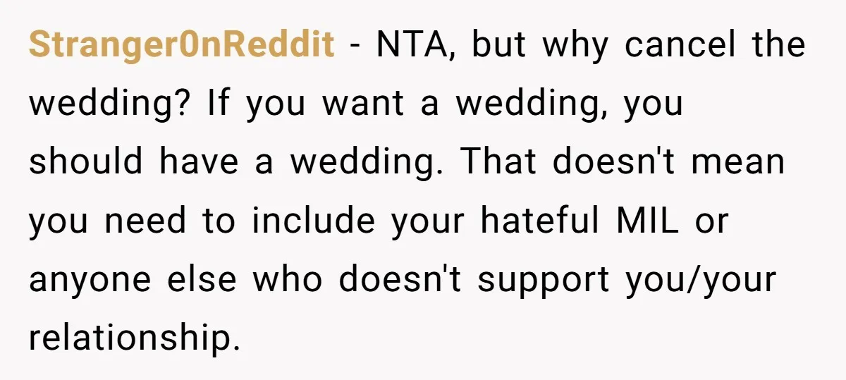 Stranger0nReddit − NTA, but why cancel the wedding? If you want a wedding, you should have a wedding. That doesn't mean you need to include your hateful MIL or anyone...