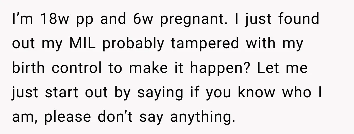 I’m 18w pp and 6w pregnant. I just found out my MIL probably tampered with my birth control to make it happen? Let me just start out by saying if...