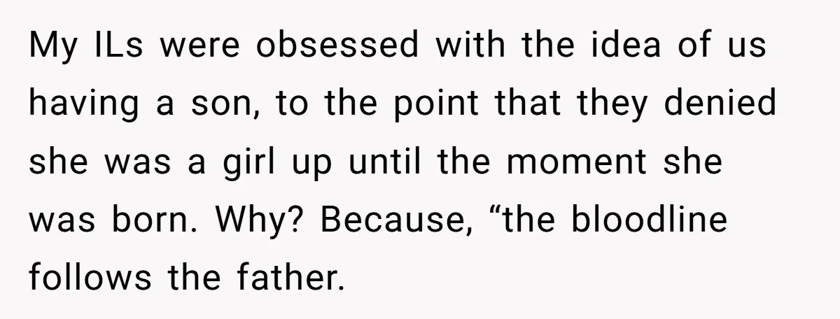 My ILs were obsessed with the idea of us having a son, to the point that they denied she was a girl up until the moment she was born. Why?...