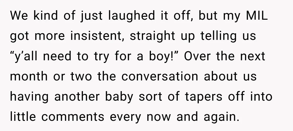 We kind of just laughed it off, but my MIL got more insistent, straight up telling us “y’all need to try for a boy!” Over the next month or two...