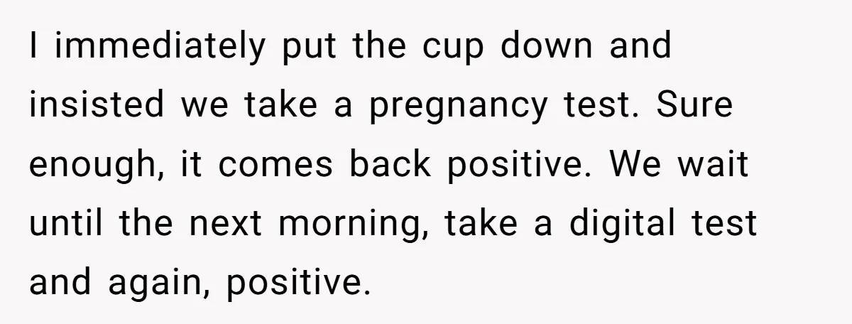 I immediately put the cup down and insisted we take a pregnancy test. Sure enough, it comes back positive. We wait until the next morning, take a digital test and...