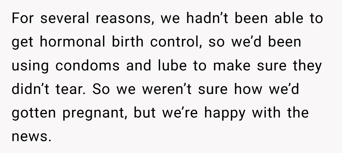 For several reasons, we hadn’t been able to get hormonal birth control, so we’d been using condoms and lube to make sure they didn’t tear. So we weren’t sure how...