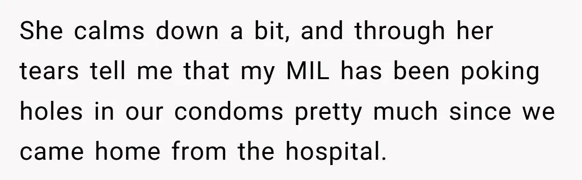 She calms down a bit, and through her tears tell me that my MIL has been poking holes in our condoms pretty much since we came home from the hospital.