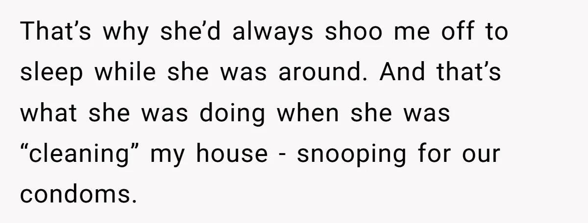 That’s why she’d always shoo me off to sleep while she was around. And that’s what she was doing when she was “cleaning” my house - snooping for our condoms.