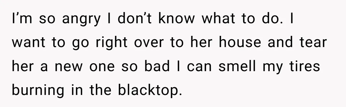 I’m so angry I don’t know what to do. I want to go right over to her house and tear her a new one so bad I can smell my...