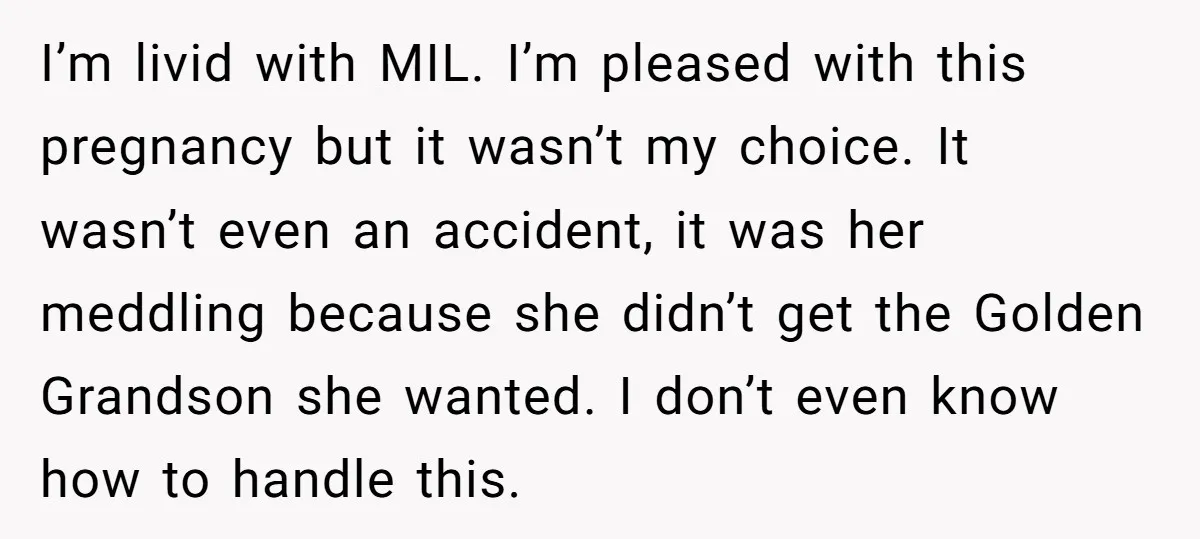 I’m livid with MIL. I’m pleased with this pregnancy but it wasn’t my choice. It wasn’t even an accident, it was her meddling because she didn’t get the Golden Grandson...