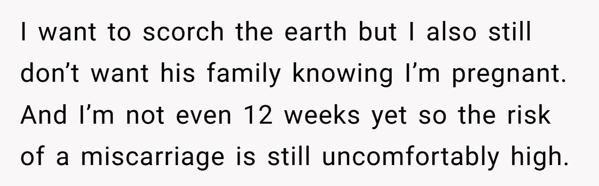 I want to scorch the earth but I also still don’t want his family knowing I’m pregnant. And I’m not even 12 weeks yet so the risk of a miscarriage...