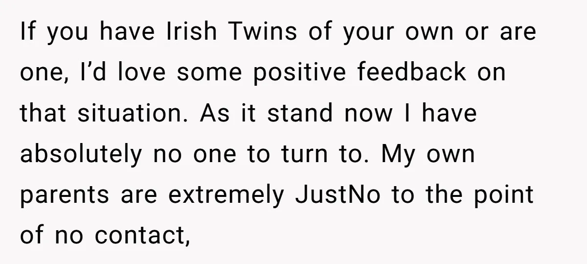 If you have Irish Twins of your own or are one, I’d love some positive feedback on that situation. As it stand now I have absolutely no one to turn...