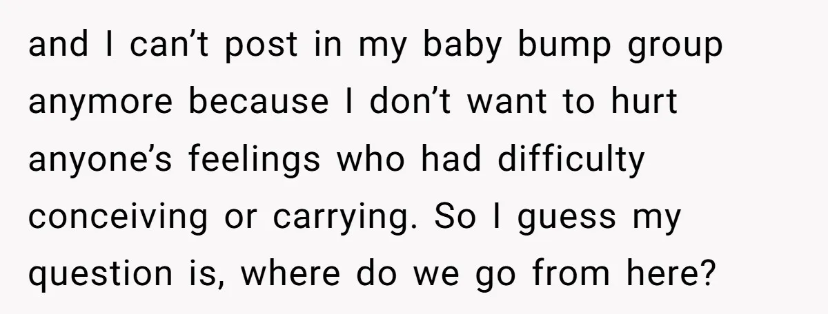 and I can’t post in my baby bump group anymore because I don’t want to hurt anyone’s feelings who had difficulty conceiving or carrying. So I guess my question is,...