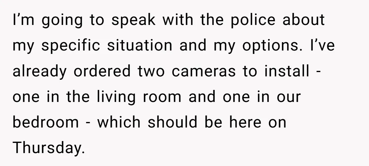 I’m going to speak with the police about my specific situation and my options. I’ve already ordered two cameras to install - one in the living room and one in...