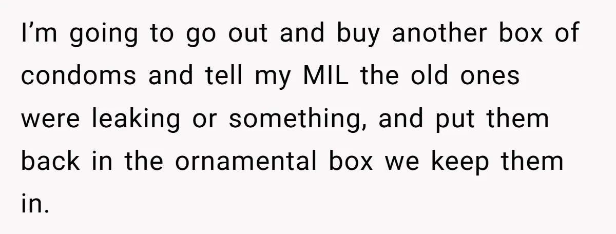 I’m going to go out and buy another box of condoms and tell my MIL the old ones were leaking or something, and put them back in the ornamental box...