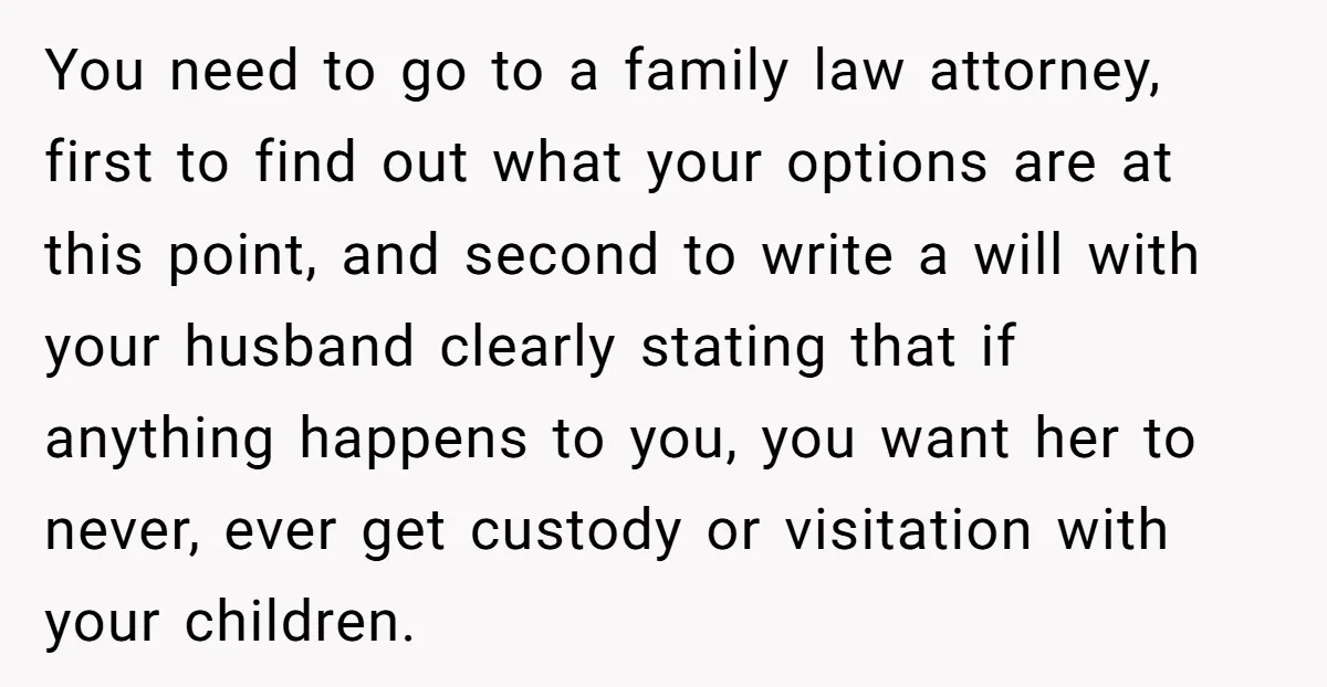 You need to go to a family law attorney, first to find out what your options are at this point, and second to write a will with your husband clearly...
