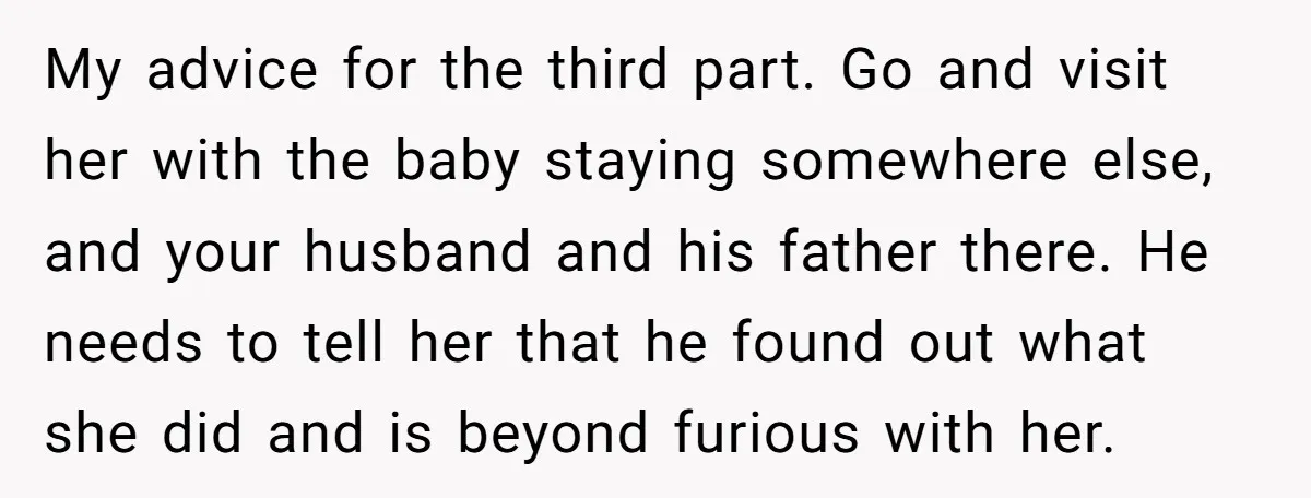 My advice for the third part. Go and visit her with the baby staying somewhere else, and your husband and his father there. He needs to tell her that he...