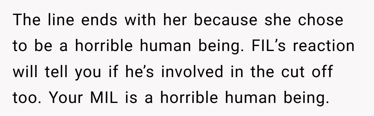 The line ends with her because she chose to be a horrible human being. FIL’s reaction will tell you if he’s involved in the cut off too. Your MIL is...