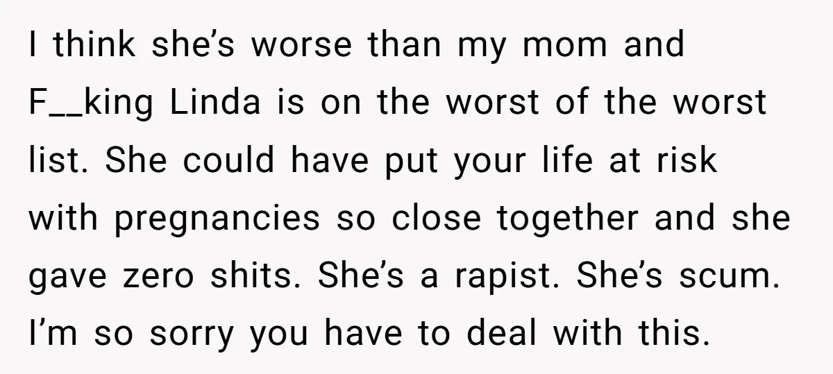 I think she’s worse than my mom and F__king Linda is on the worst of the worst list. She could have put your life at risk with pregnancies so close...