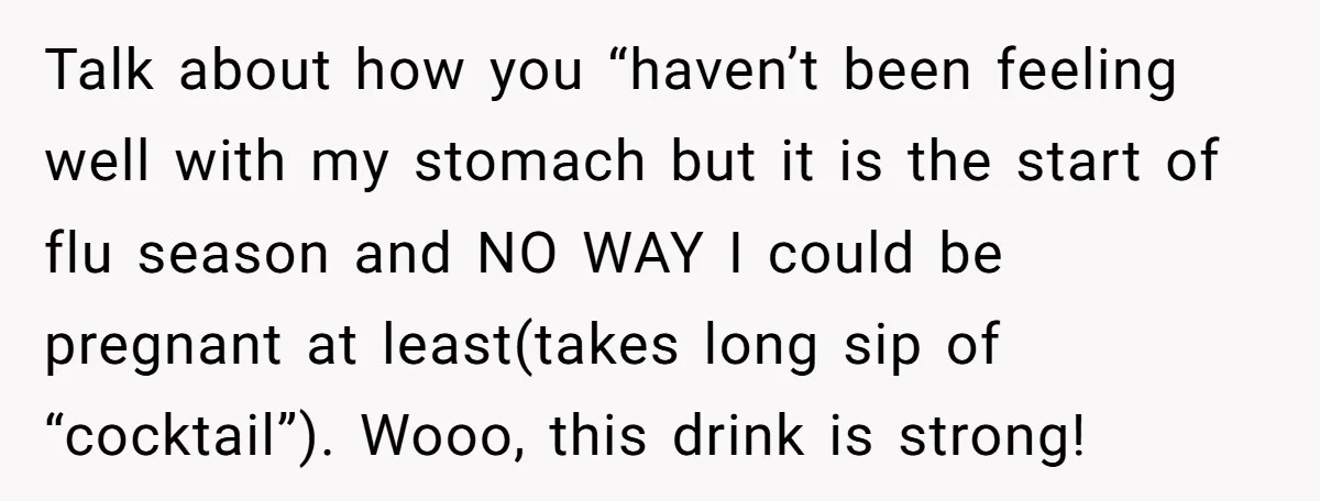 Talk about how you “haven’t been feeling well with my stomach but it is the start of flu season and NO WAY I could be pregnant at least(takes long sip...