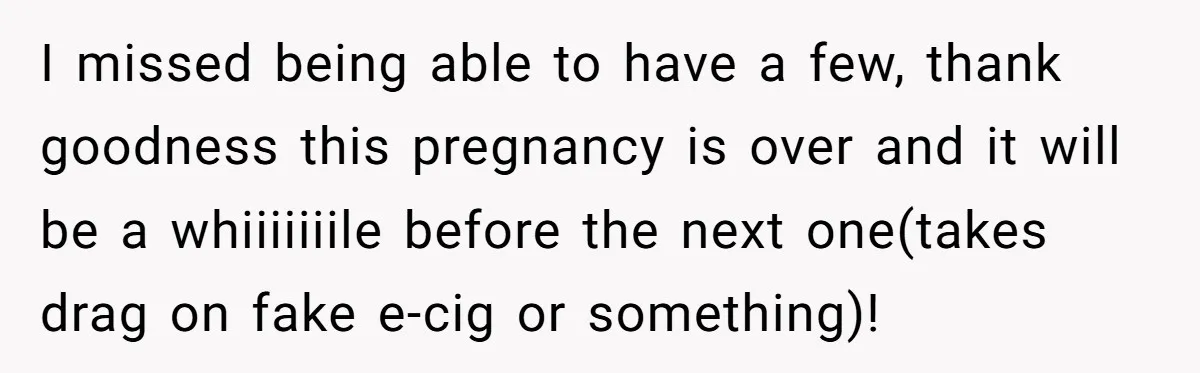 I missed being able to have a few, thank goodness this pregnancy is over and it will be a whiiiiiiile before the next one(takes drag on fake e-cig or something)!