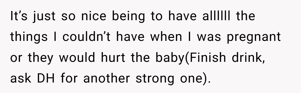 It’s just so nice being to have allllll the things I couldn’t have when I was pregnant or they would hurt the baby(Finish drink, ask DH for another strong one).