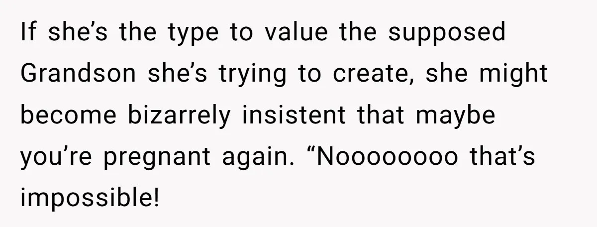 If she’s the type to value the supposed Grandson she’s trying to create, she might become bizarrely insistent that maybe you’re pregnant again. “Noooooooo that’s impossible!