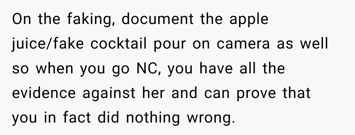 On the faking, document the apple juice/fake cocktail pour on camera as well so when you go NC, you have all the evidence against her and can prove that you...