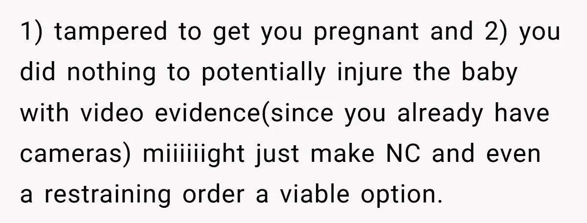 1) tampered to get you pregnant and 2) you did nothing to potentially injure the baby with video evidence(since you already have cameras) miiiiiight just make NC and even a...