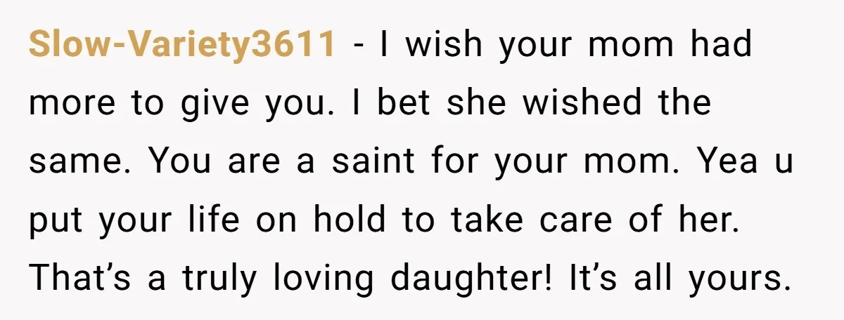 Slow-Variety3611 − I wish your mom had more to give you. I bet she wished the same. You are a saint for your mom. Yea u put your life on...
