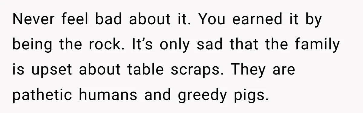 Never feel bad about it. You earned it by being the rock. It’s only sad that the family is upset about table scraps. They are pathetic humans and greedy pigs.