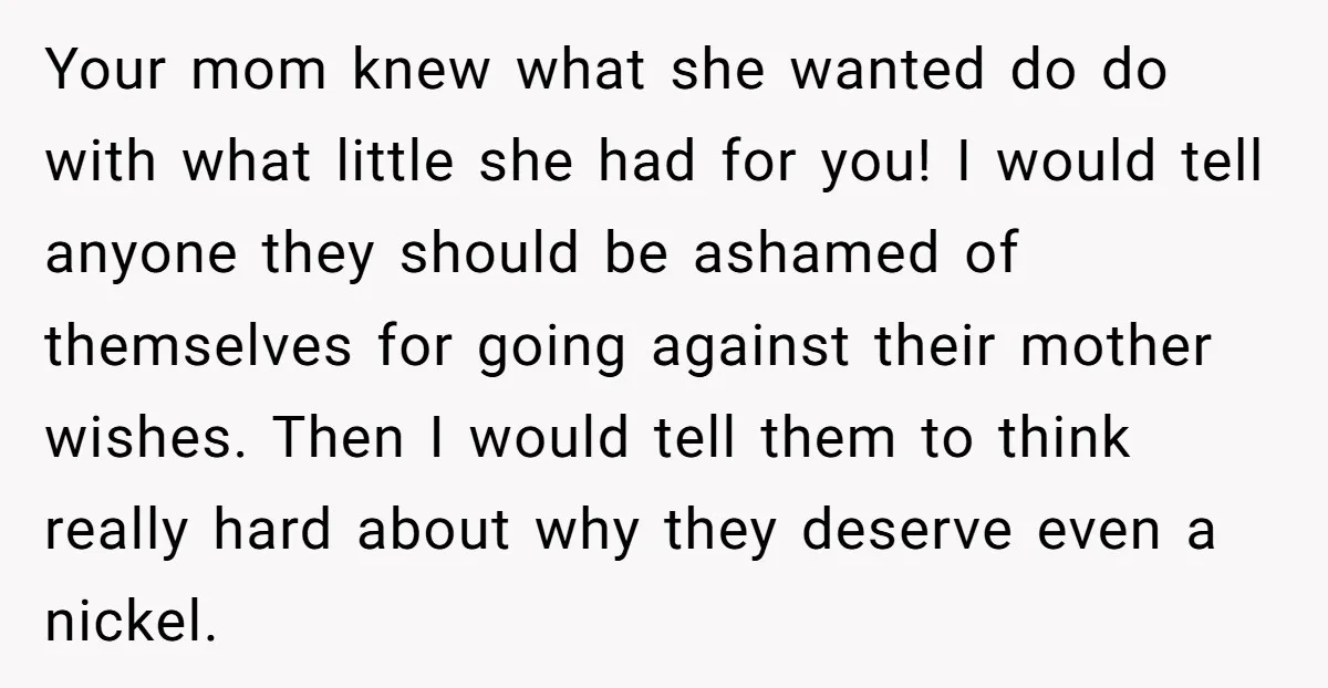 Your mom knew what she wanted do do with what little she had for you! I would tell anyone they should be ashamed of themselves for going against their mother...