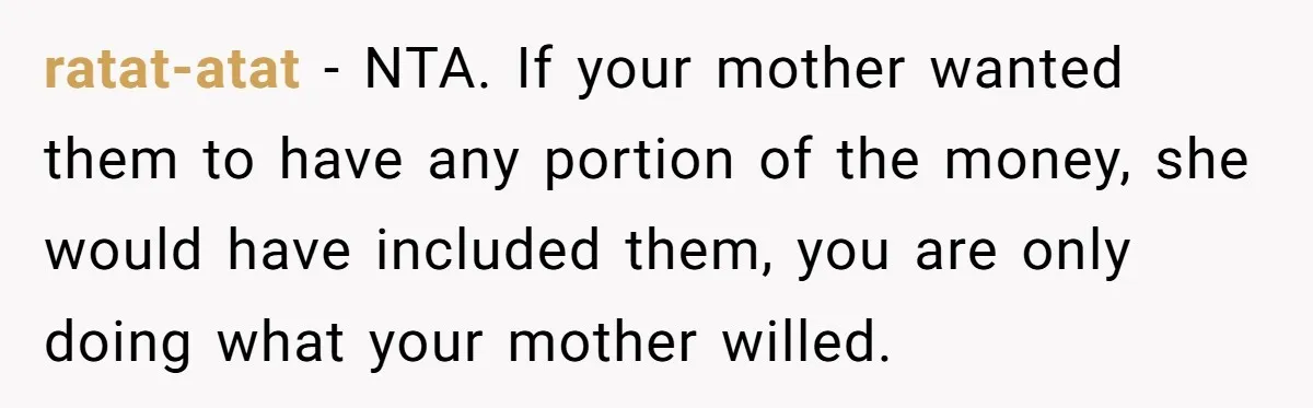 ratat-atat − NTA. If your mother wanted them to have any portion of the money, she would have included them, you are only doing what your mother willed.