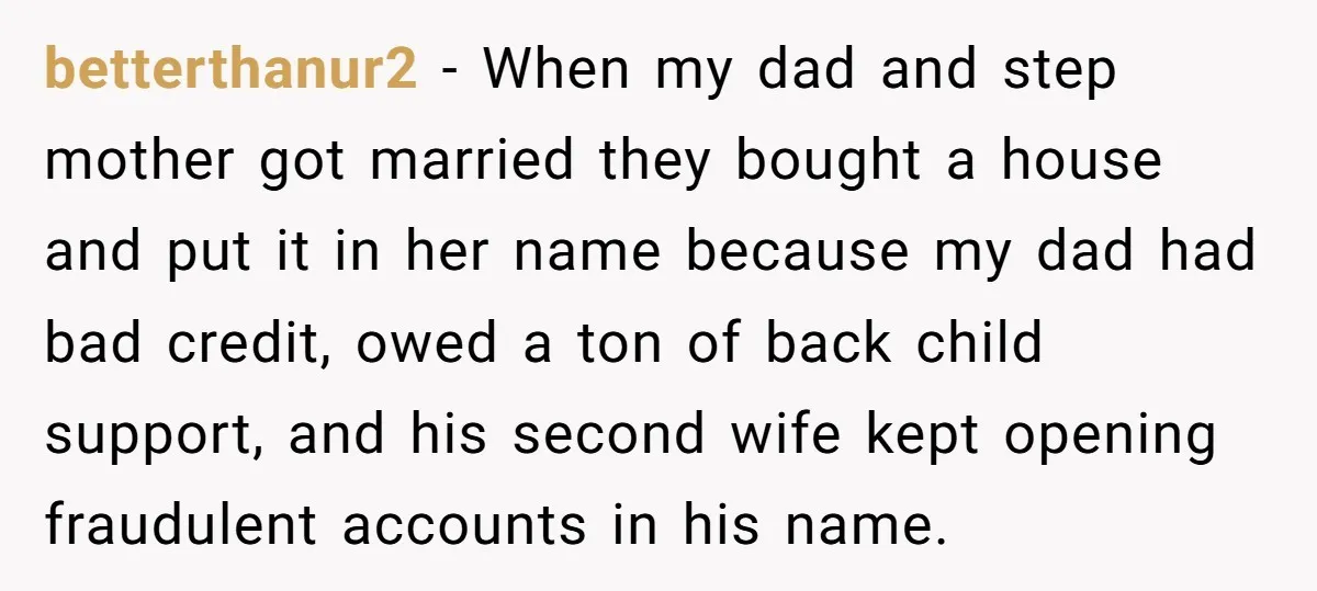 betterthanur2 − When my dad and step mother got married they bought a house and put it in her name because my dad had bad credit, owed a ton of...