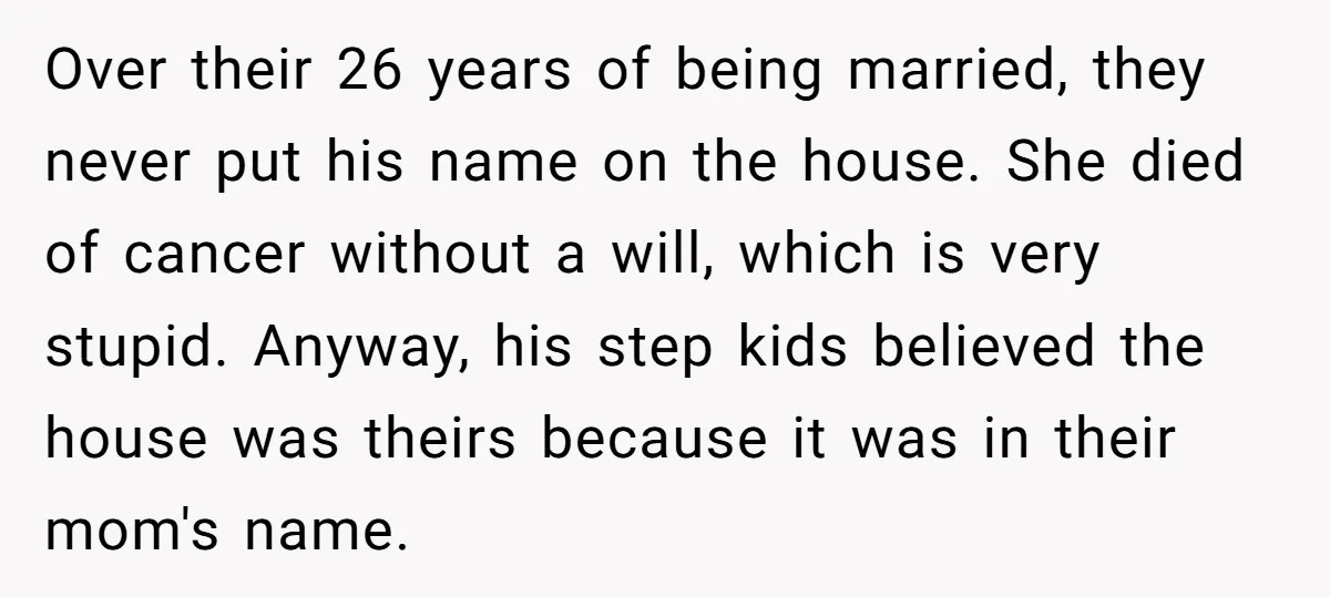 Over their 26 years of being married, they never put his name on the house. She died of cancer without a will, which is very stupid. Anyway, his step kids...