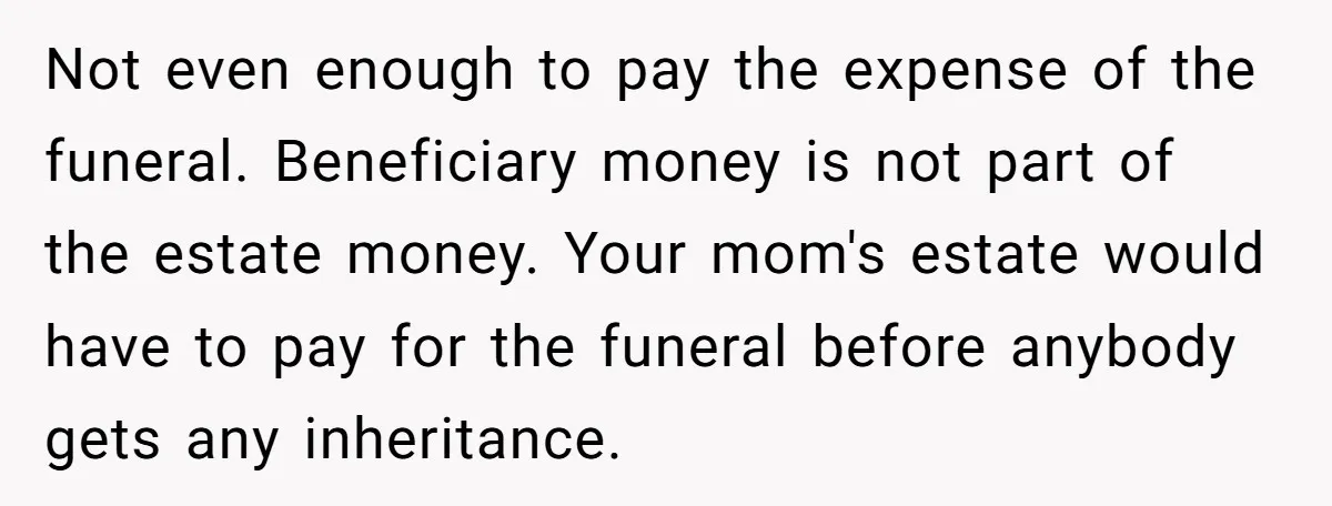 Not even enough to pay the expense of the funeral. Beneficiary money is not part of the estate money. Your mom's estate would have to pay for the funeral before...