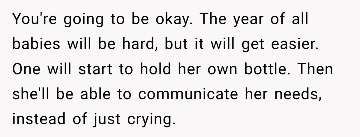 You're going to be okay. The year of all babies will be hard, but it will get easier. One will start to hold her own bottle. Then she'll be able...
