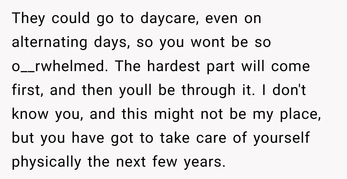 They could go to daycare, even on alternating days, so you wont be so o__rwhelmed. The hardest part will come first, and then youll be through it. I don't know...