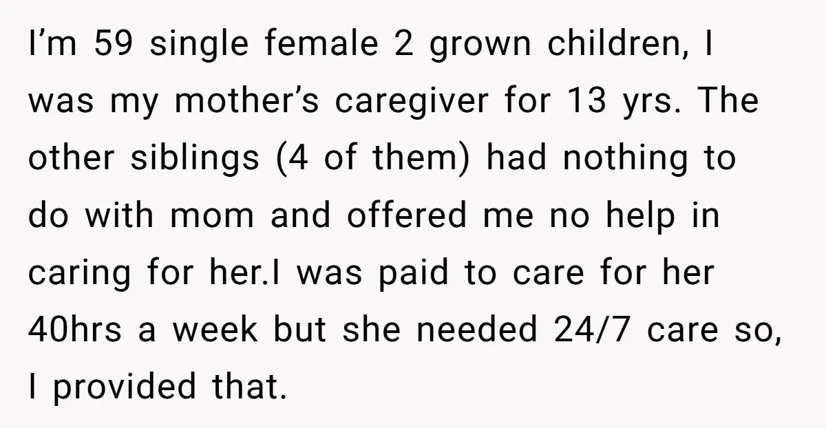 I’m 59 single female 2 grown children, I was my mother’s caregiver for 13 yrs. The other siblings (4 of them) had nothing to do with mom and offered me...