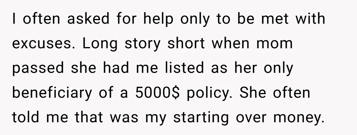 I often asked for help only to be met with excuses. Long story short when mom passed she had me listed as her only beneficiary of a 5000$ policy. She...