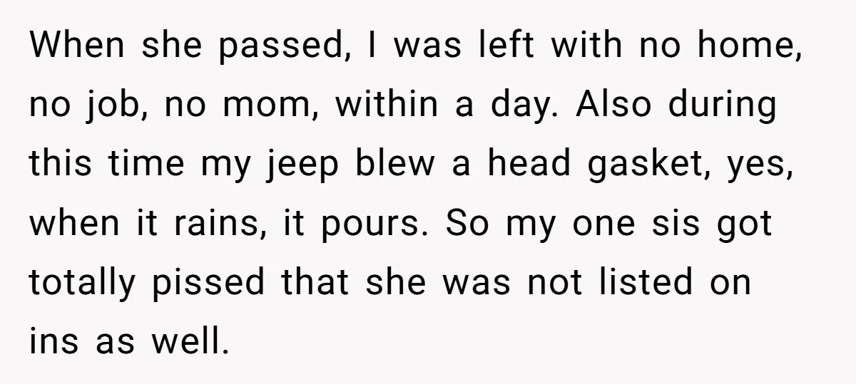 When she passed, I was left with no home, no job, no mom, within a day. Also during this time my jeep blew a head gasket, yes, when it rains,...