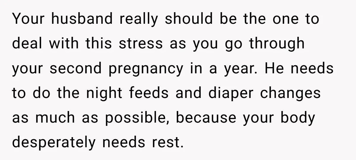 Your husband really should be the one to deal with this stress as you go through your second pregnancy in a year. He needs to do the night feeds and...