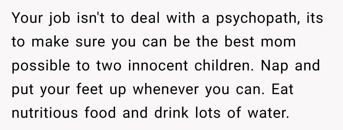 Your job isn't to deal with a psychopath, its to make sure you can be the best mom possible to two innocent children. Nap and put your feet up whenever...